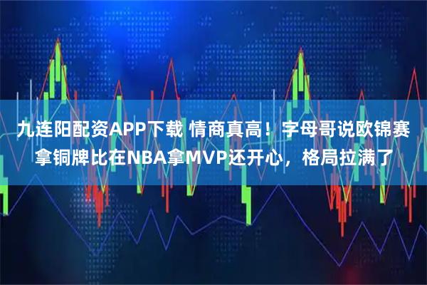 九连阳配资APP下载 情商真高！字母哥说欧锦赛拿铜牌比在NBA拿MVP还开心，格局拉满了