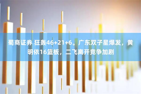 蜀商证券 狂轰46+21+6。广东双子星爆发，黄明依16篮板，二飞离开竞争加剧