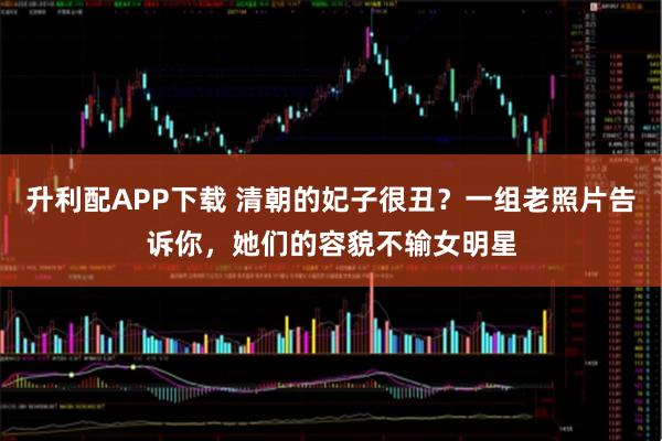 升利配APP下载 清朝的妃子很丑？一组老照片告诉你，她们的容貌不输女明星