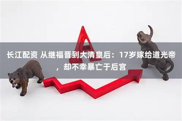 长江配资 从继福晋到大清皇后：17岁嫁给道光帝，却不幸暴亡于后宫