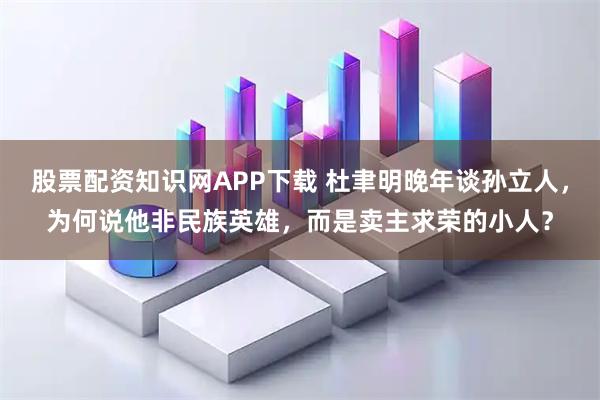 股票配资知识网APP下载 杜聿明晚年谈孙立人，为何说他非民族英雄，而是卖主求荣的小人？