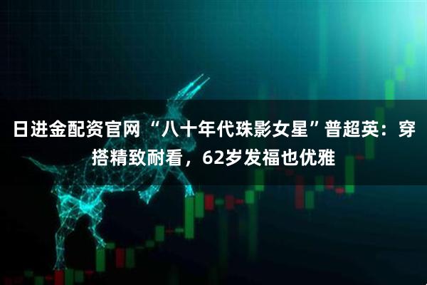 日进金配资官网 “八十年代珠影女星”普超英：穿搭精致耐看，62岁发福也优雅