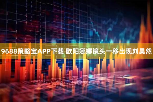 9688策略宝APP下载 欧阳娜娜镜头一移出现刘昊然