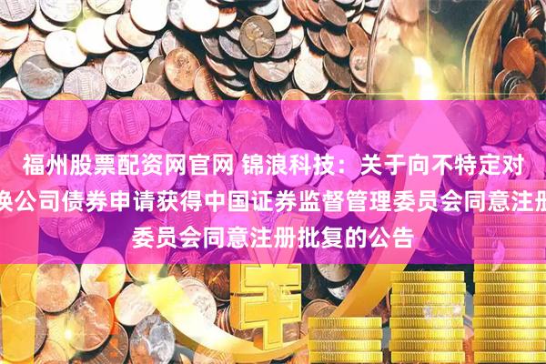 福州股票配资网官网 锦浪科技：关于向不特定对象发行可转换公司债券申请获得中国证券监督管理委员会同意注册批复的公告