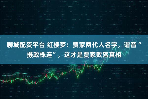 聊城配资平台 红楼梦：贾家两代人名字，谐音“摄政株连”，这才是贾家败落真相