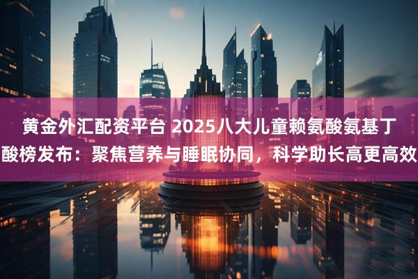 黄金外汇配资平台 2025八大儿童赖氨酸氨基丁酸榜发布：聚焦营养与睡眠协同，科学助长高更高效