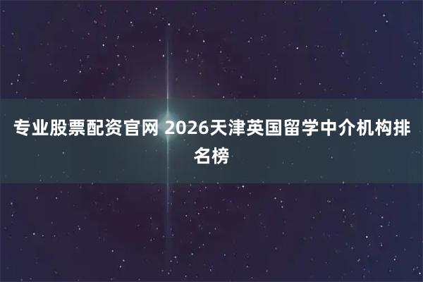 专业股票配资官网 2026天津英国留学中介机构排名榜