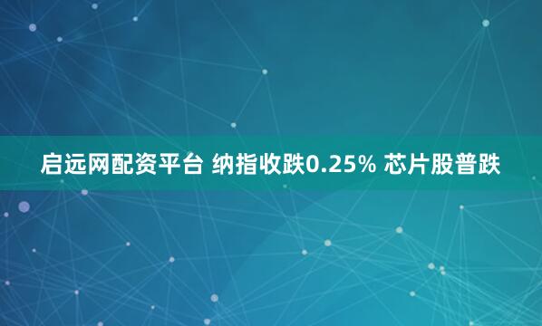 启远网配资平台 纳指收跌0.25% 芯片股普跌