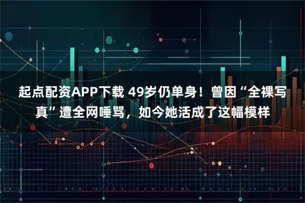 起点配资APP下载 49岁仍单身！曾因“全裸写真”遭全网唾骂，如今她活成了这幅模样