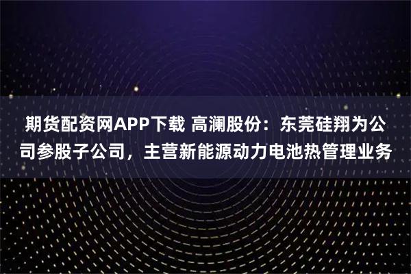期货配资网APP下载 高澜股份：东莞硅翔为公司参股子公司，主营新能源动力电池热管理业务