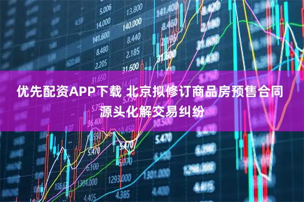 优先配资APP下载 北京拟修订商品房预售合同 源头化解交易纠纷