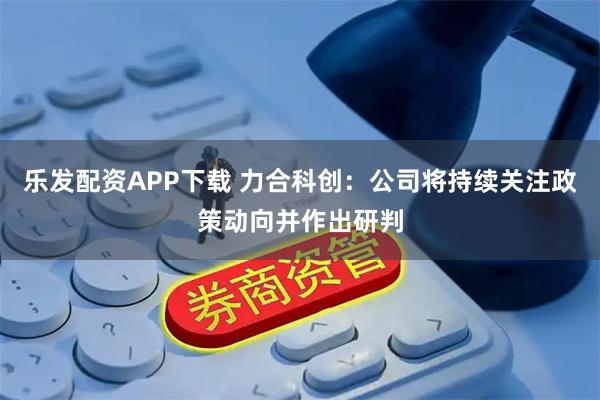 乐发配资APP下载 力合科创：公司将持续关注政策动向并作出研判