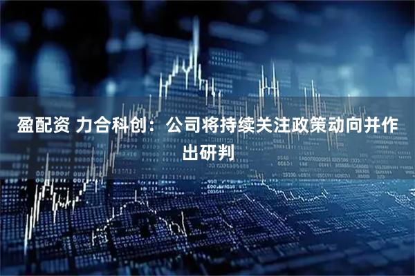 盈配资 力合科创：公司将持续关注政策动向并作出研判