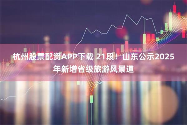 杭州股票配资APP下载 21段!山东公示2025年新增省级旅游风景道