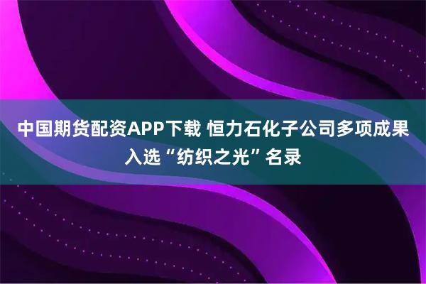 中国期货配资APP下载 恒力石化子公司多项成果入选“纺织之光”名录