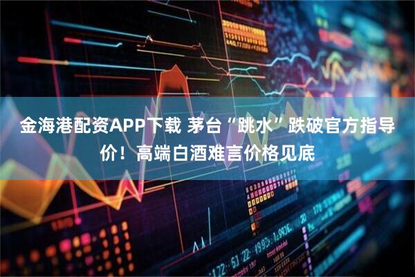 金海港配资APP下载 茅台“跳水”跌破官方指导价！高端白酒难言价格见底