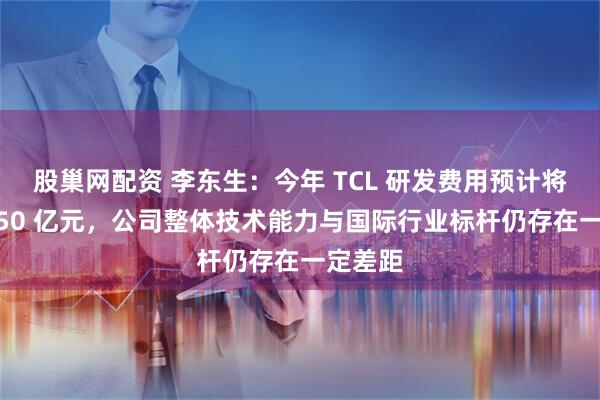 股巢网配资 李东生：今年 TCL 研发费用预计将达到 150 亿元，公司整体技术能力与国际行业标杆仍存在一定差距