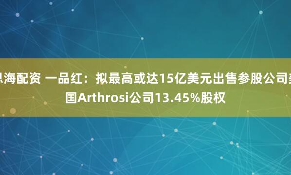 思海配资 一品红：拟最高或达15亿美元出售参股公司美国Arthrosi公司13.45%股权