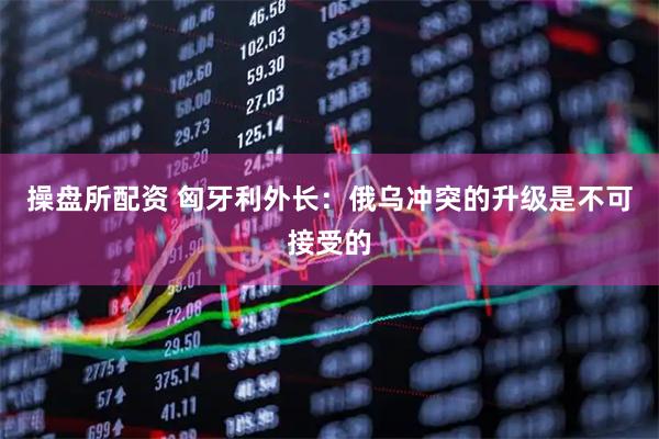 操盘所配资 匈牙利外长：俄乌冲突的升级是不可接受的