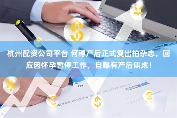 杭州配资公司平台 何穗产后正式复出拍杂志，回应因怀孕暂停工作，自曝有产后焦虑！