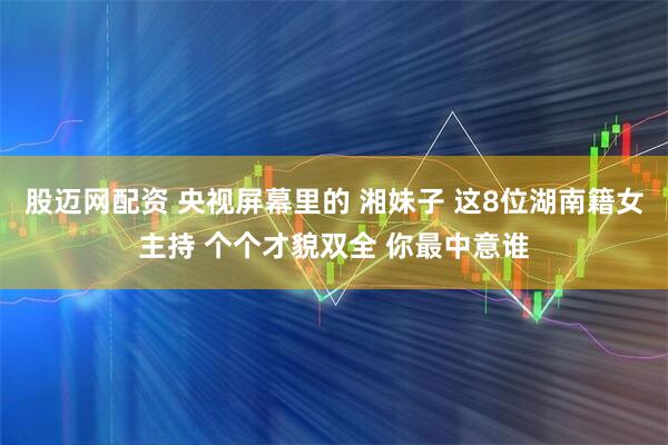 股迈网配资 央视屏幕里的 湘妹子 这8位湖南籍女主持 个个才貌双全 你最中意谁