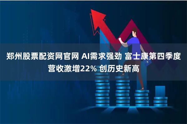 郑州股票配资网官网 AI需求强劲 富士康第四季度营收激增22% 创历史新高