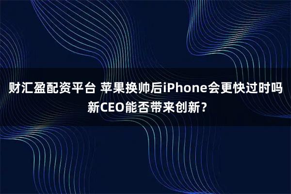 财汇盈配资平台 苹果换帅后iPhone会更快过时吗 新CEO能否带来创新？