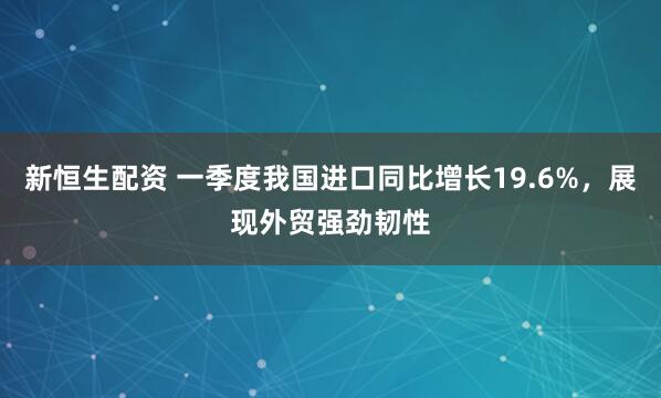 新恒生配资 一季度我国进口同比增长19.6%，展现外贸强劲韧性