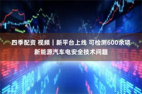 四季配资 视频｜新平台上线 可检测600余项新能源汽车电安全技术问题