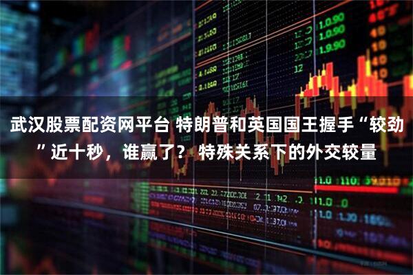 武汉股票配资网平台 特朗普和英国国王握手“较劲”近十秒，谁赢了？ 特殊关系下的外交较量