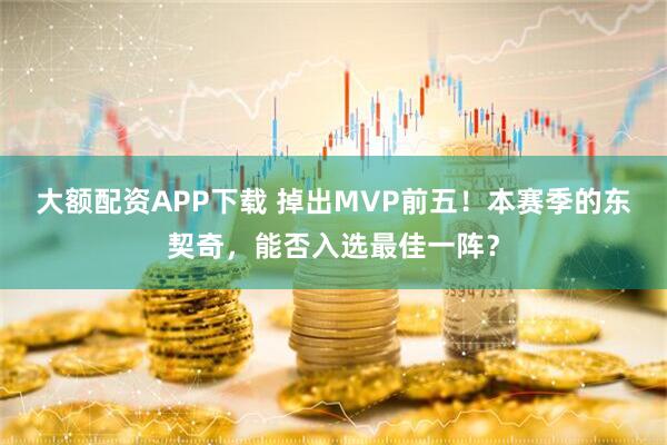 大额配资APP下载 掉出MVP前五!本赛季的东契奇,能否入选最佳一阵?