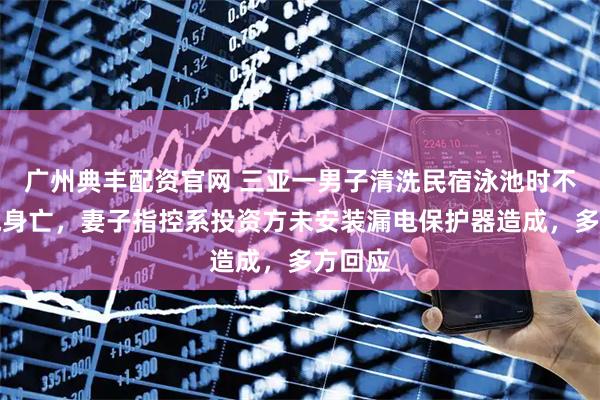 广州典丰配资官网 三亚一男子清洗民宿泳池时不幸触电身亡,妻子指控系投资方未安装漏电保护器造成,多方回应
