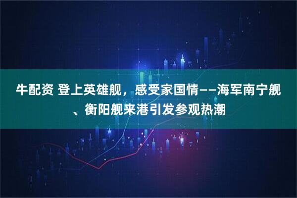 牛配资 登上英雄舰，感受家国情——海军南宁舰、衡阳舰来港引发参观热潮