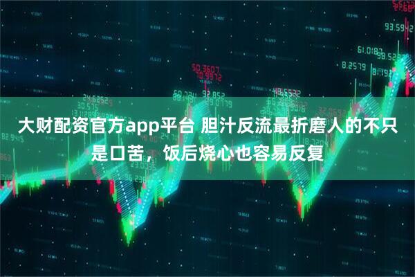大财配资官方app平台 胆汁反流最折磨人的不只是口苦，饭后烧心也容易反复