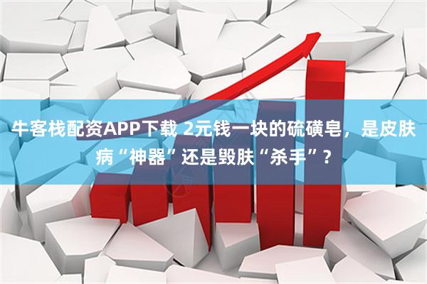 牛客栈配资APP下载 2元钱一块的硫磺皂,是皮肤病“神器”还是毁肤“杀手”?