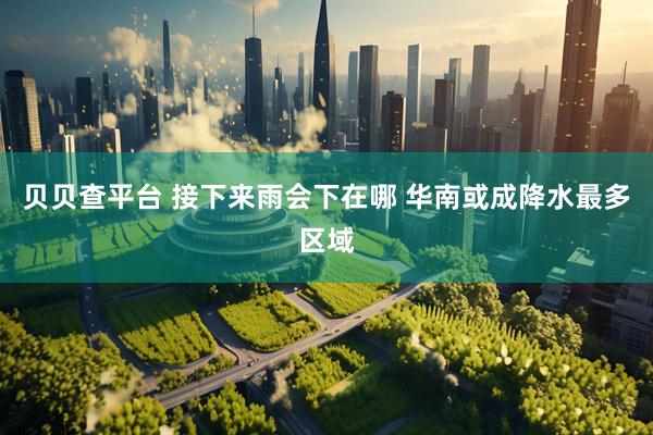 贝贝查平台 接下来雨会下在哪 华南或成降水最多区域