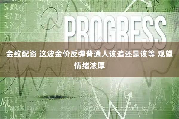 金致配资 这波金价反弹普通人该追还是该等 观望情绪浓厚