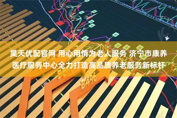 昊天优配官网 用心用情为老人服务 济宁市康养医疗服务中心全力打造高品质养老服务新标杆