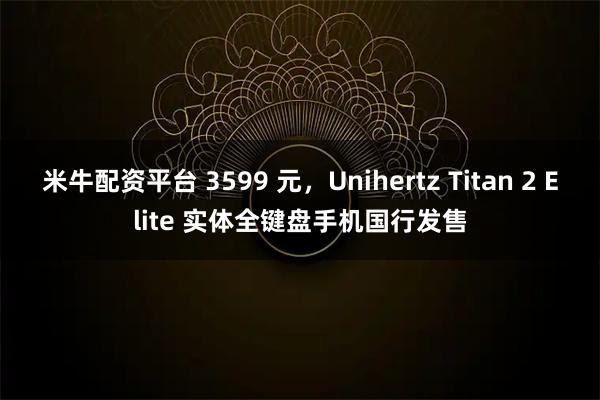 米牛配资平台 3599 元，Unihertz Titan 2 Elite 实体全键盘手机国行发售