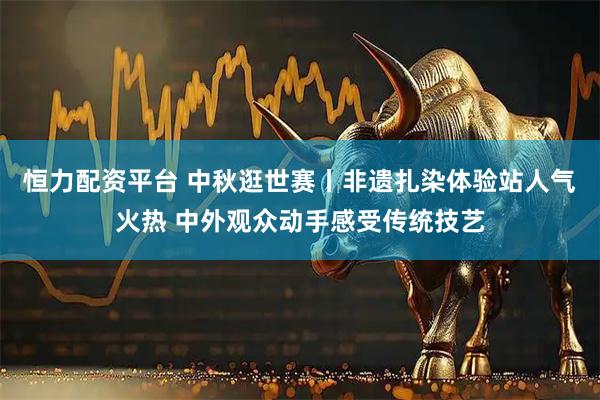 恒力配资平台 中秋逛世赛丨非遗扎染体验站人气火热 中外观众动手感受传统技艺