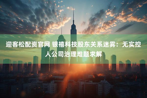 迎客松配资官网 银禧科技股东关系迷雾:无实控人公司治理难题求解