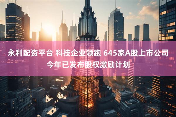 永利配资平台 科技企业领跑 645家A股上市公司今年已发布股权激励计划